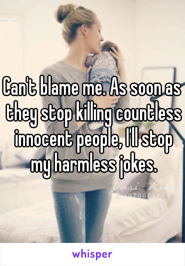 Can't blame me. As soon as they stop killing countless innocent people, I'll stop my harmless jokes.