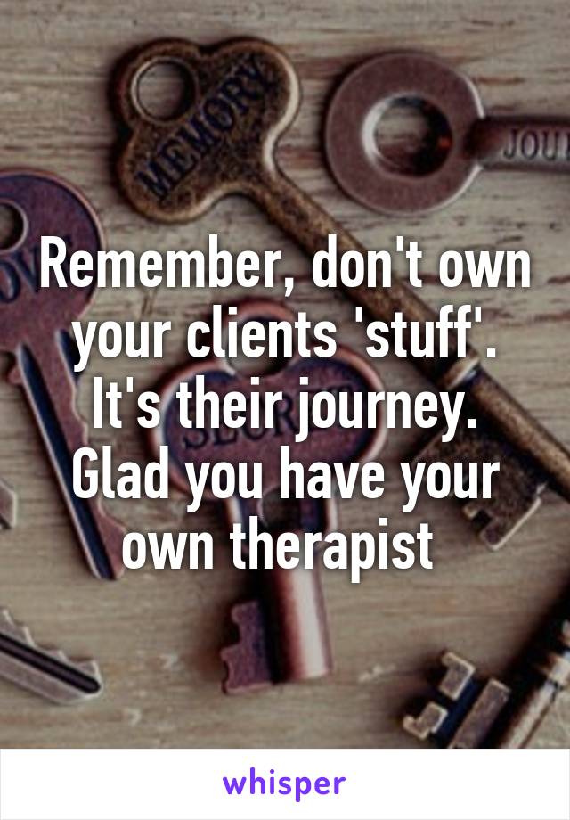 Remember, don't own your clients 'stuff'. It's their journey. Glad you have your own therapist 