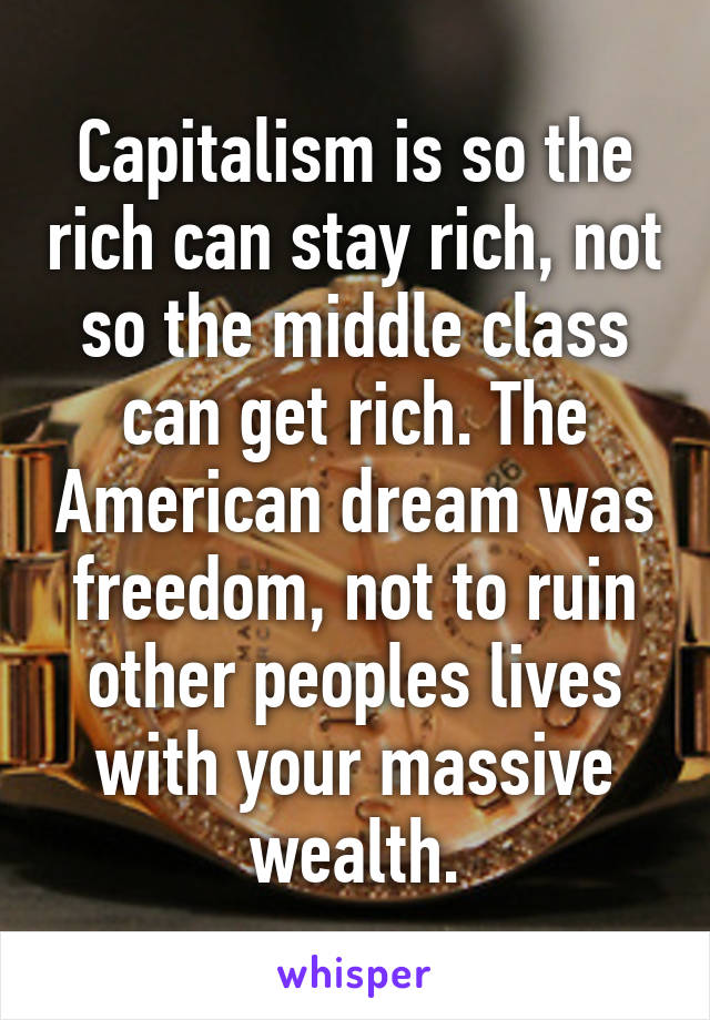 Capitalism is so the rich can stay rich, not so the middle class can get rich. The American dream was freedom, not to ruin other peoples lives with your massive wealth.