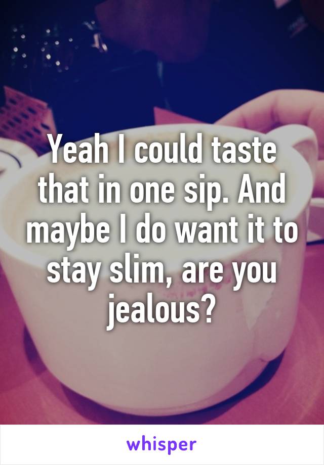 Yeah I could taste that in one sip. And maybe I do want it to stay slim, are you jealous?