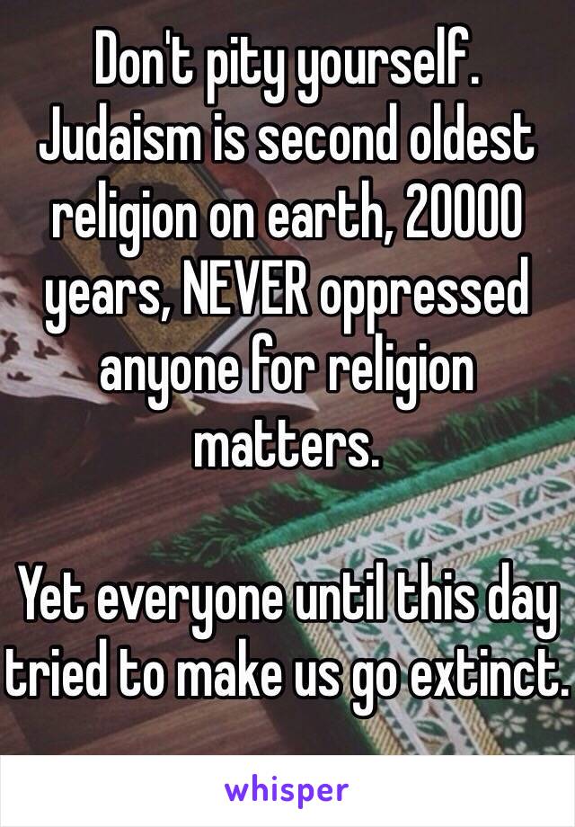 Don't pity yourself.
Judaism is second oldest religion on earth, 20000 years, NEVER oppressed anyone for religion matters.

Yet everyone until this day tried to make us go extinct.