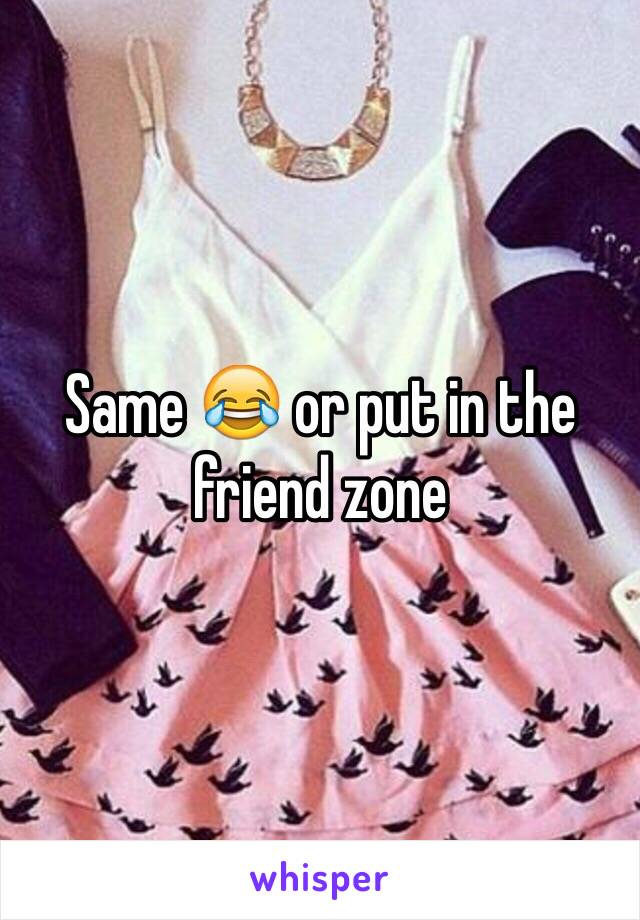Same 😂 or put in the friend zone 