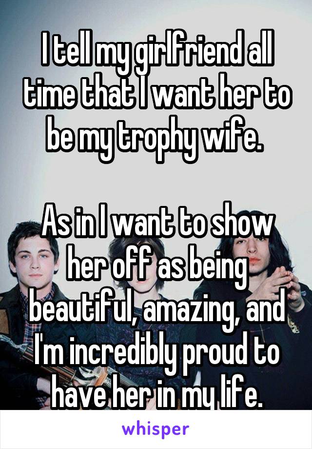 I tell my girlfriend all time that I want her to be my trophy wife. 

As in I want to show her off as being beautiful, amazing, and I'm incredibly proud to have her in my life.