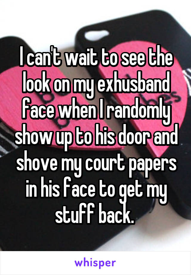 I can't wait to see the look on my exhusband face when I randomly show up to his door and shove my court papers in his face to get my stuff back. 
