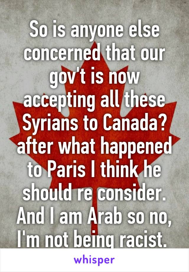 So is anyone else concerned that our gov't is now accepting all these Syrians to Canada? after what happened to Paris I think he should re consider. And I am Arab so no, I'm not being racist. 