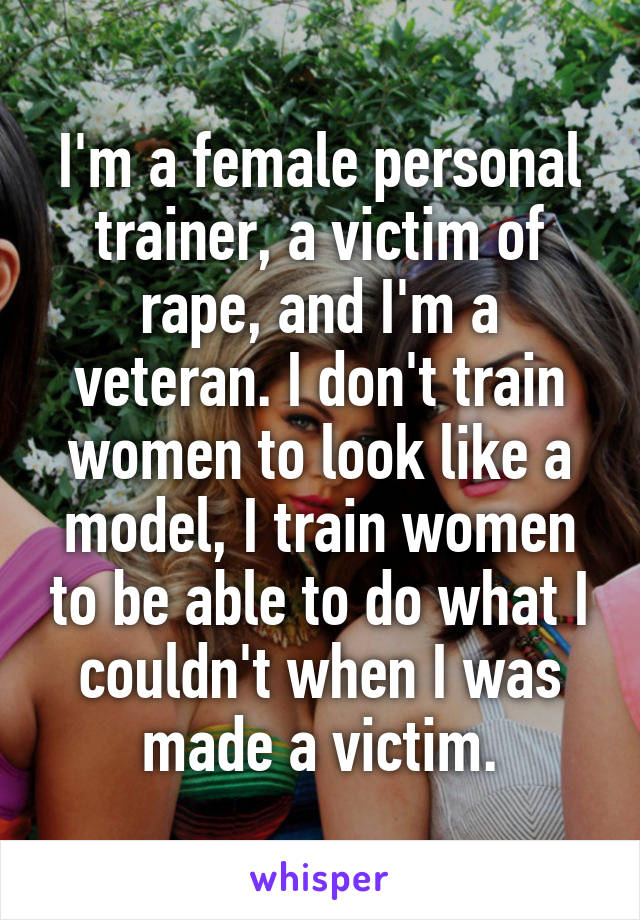 I'm a female personal trainer, a victim of rape, and I'm a veteran. I don't train women to look like a model, I train women to be able to do what I couldn't when I was made a victim.