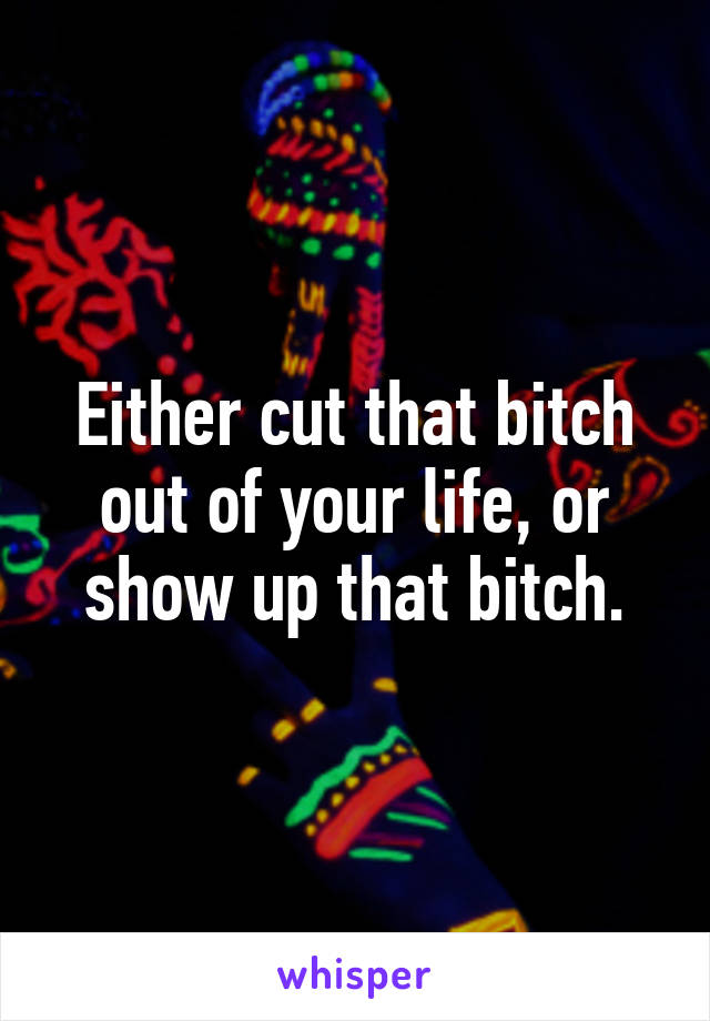 Either cut that bitch out of your life, or show up that bitch.