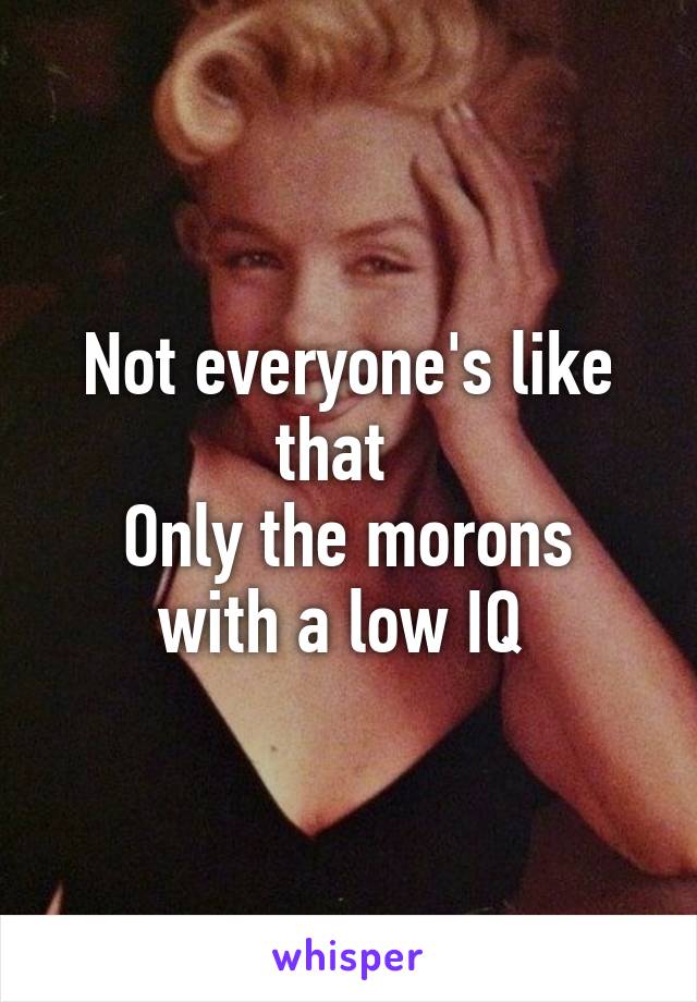 Not everyone's like that  
Only the morons with a low IQ 