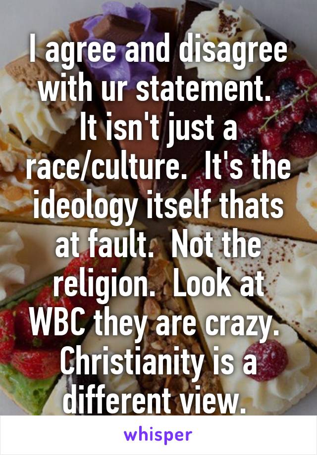 I agree and disagree with ur statement. 
It isn't just a race/culture.  It's the ideology itself thats at fault.  Not the religion.  Look at WBC they are crazy.  Christianity is a different view. 