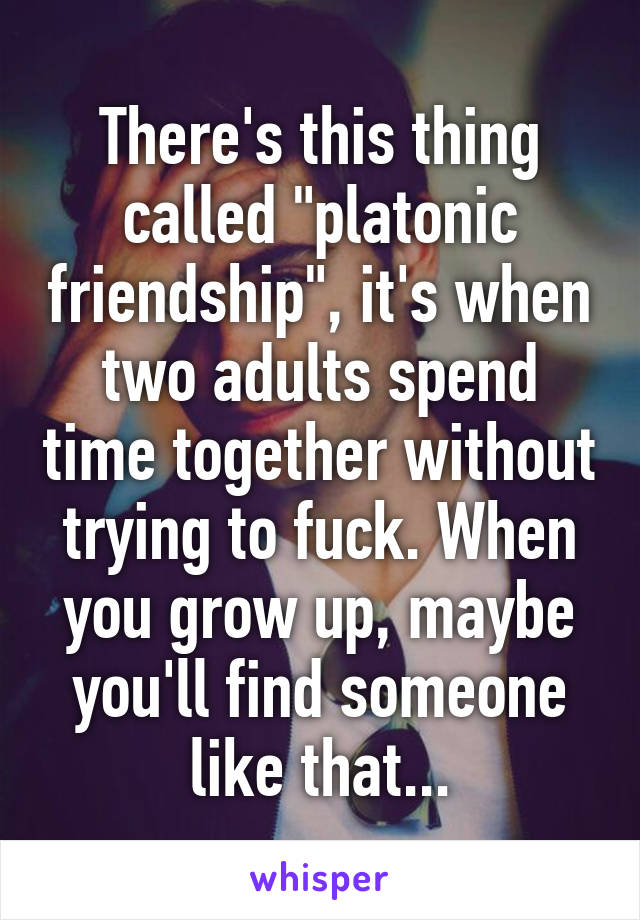 There's this thing called "platonic friendship", it's when two adults spend time together without trying to fuck. When you grow up, maybe you'll find someone like that...