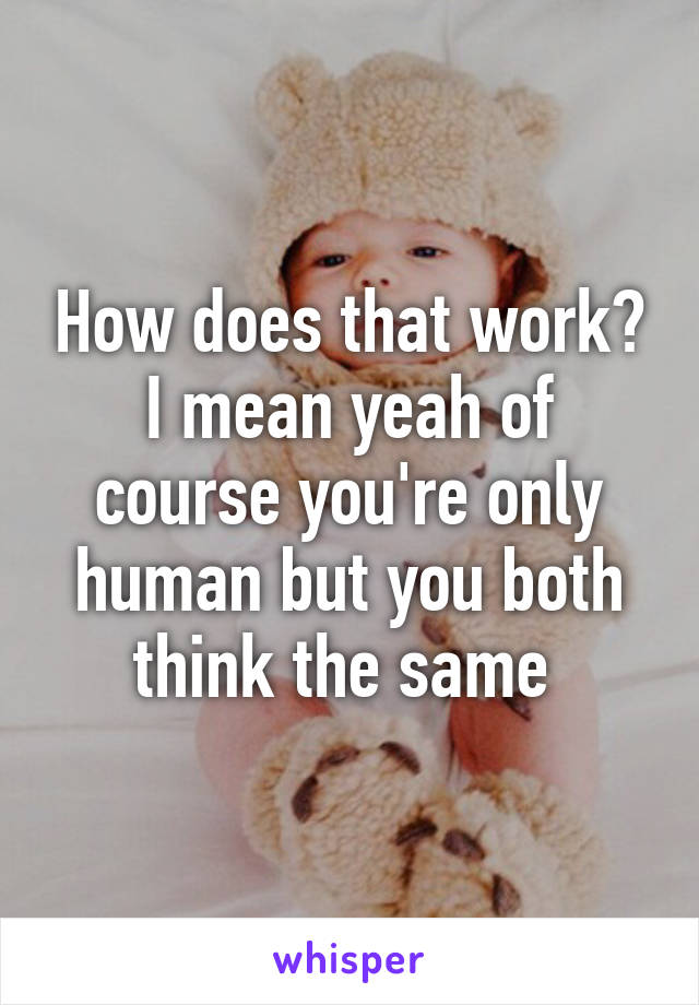 How does that work? I mean yeah of course you're only human but you both think the same 