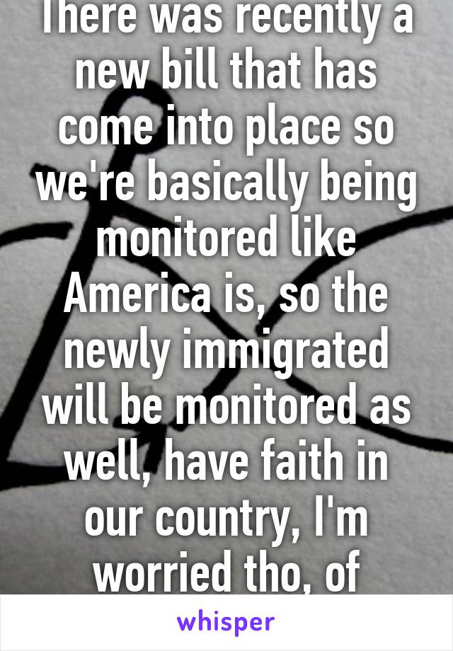 There was recently a new bill that has come into place so we're basically being monitored like America is, so the newly immigrated will be monitored as well, have faith in our country, I'm worried tho, of course, but yea, 