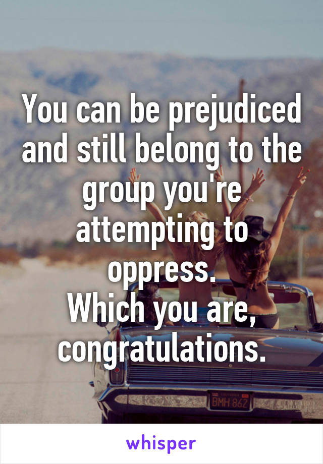 You can be prejudiced and still belong to the group you're attempting to oppress.
Which you are, congratulations.