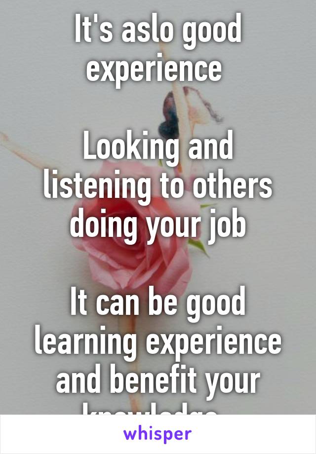 It's aslo good experience 

Looking and listening to others doing your job

It can be good learning experience and benefit your knowledge. 