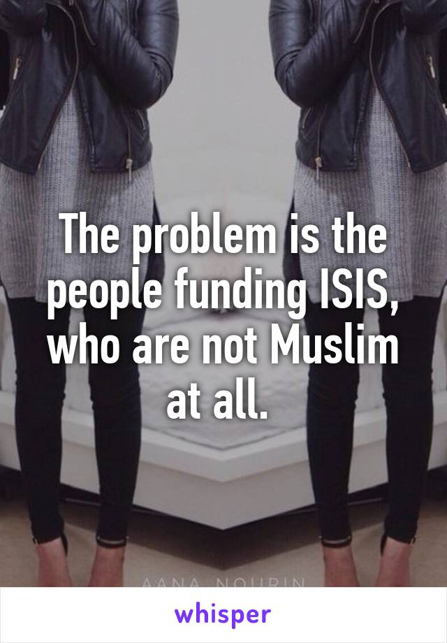 The problem is the people funding ISIS, who are not Muslim at all. 