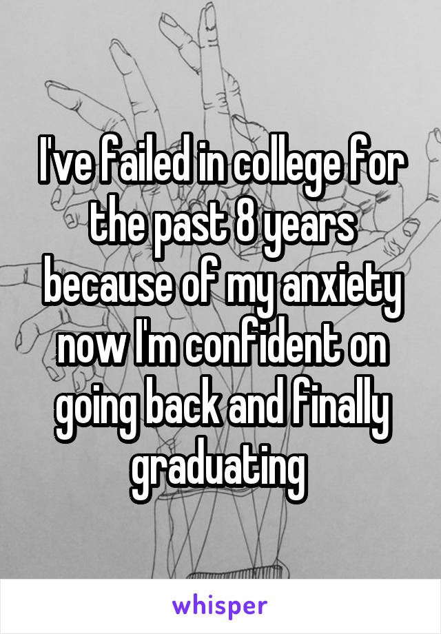 I've failed in college for the past 8 years because of my anxiety now I'm confident on going back and finally graduating 