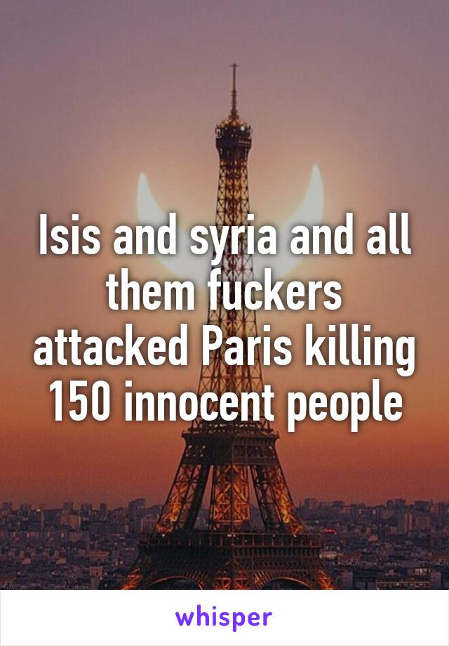 Isis and syria and all them fuckers attacked Paris killing 150 innocent people