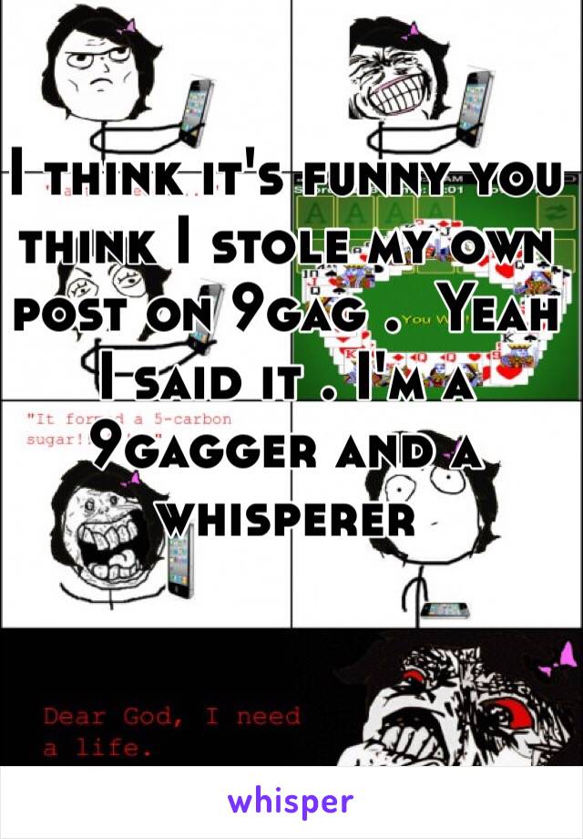 I think it's funny you think I stole my own post on 9gag .  Yeah I said it . I'm a 9gagger and a whisperer 