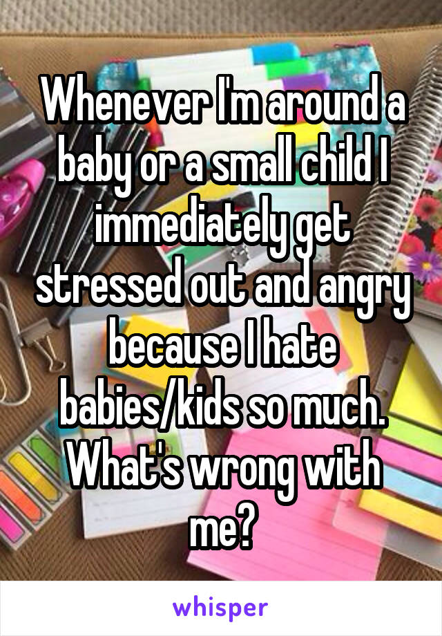 Whenever I'm around a baby or a small child I immediately get stressed out and angry because I hate babies/kids so much. What's wrong with me?