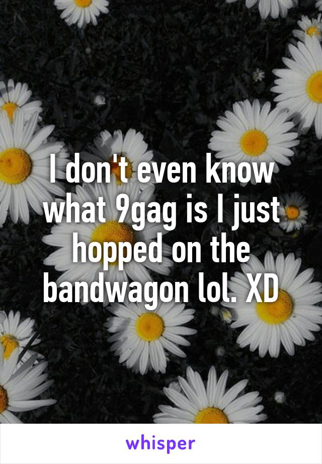 I don't even know what 9gag is I just hopped on the bandwagon lol. XD