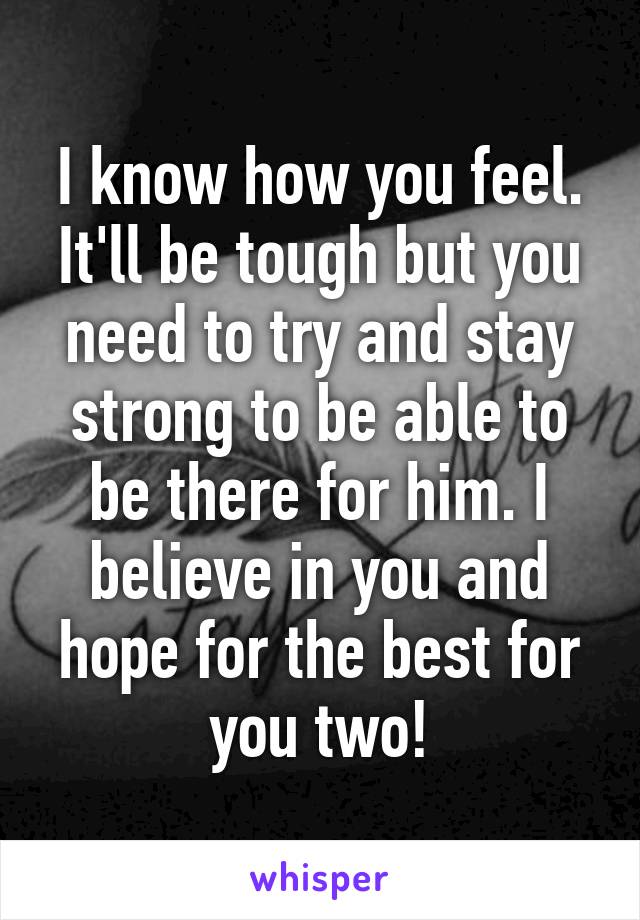 I know how you feel. It'll be tough but you need to try and stay strong to be able to be there for him. I believe in you and hope for the best for you two!