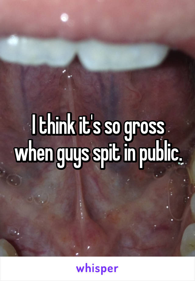I think it's so gross when guys spit in public.
