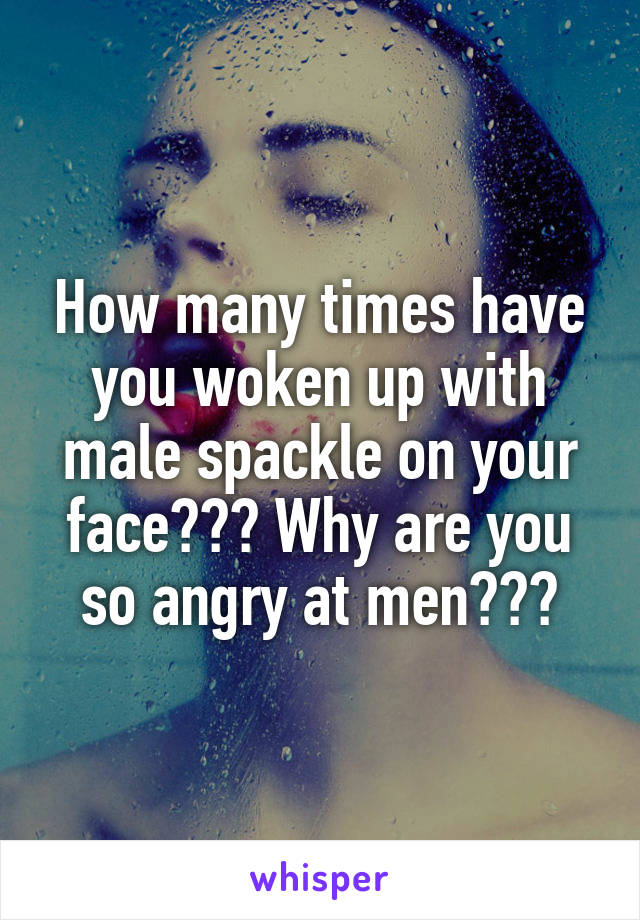 How many times have you woken up with male spackle on your face??? Why are you so angry at men???