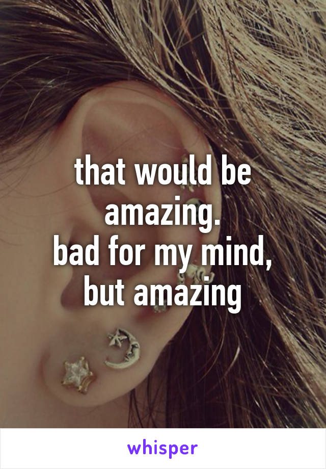 that would be amazing.
bad for my mind,
but amazing
