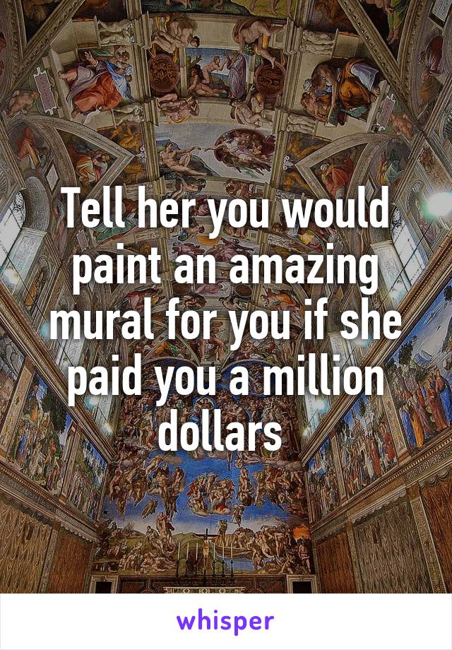 Tell her you would paint an amazing mural for you if she paid you a million dollars 