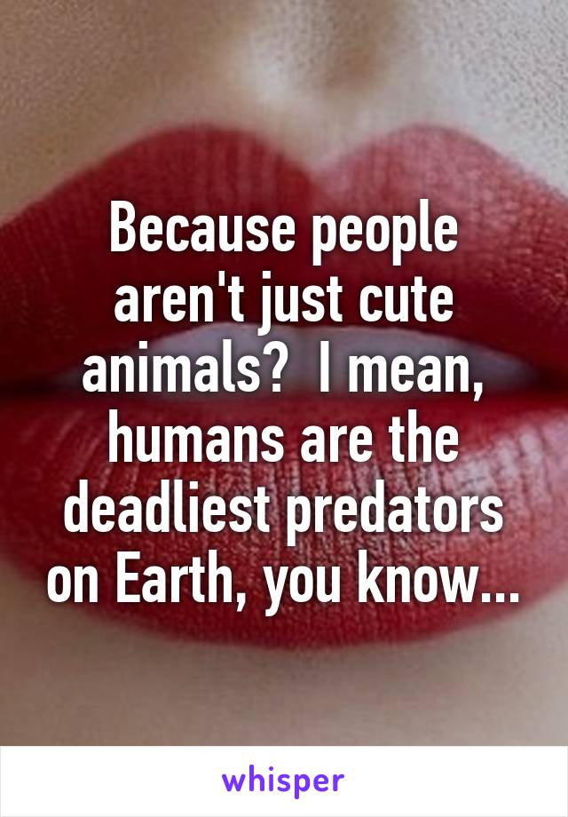 Because people aren't just cute animals?  I mean, humans are the deadliest predators on Earth, you know...