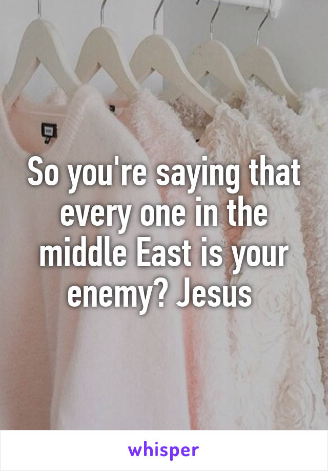 So you're saying that every one in the middle East is your enemy? Jesus 