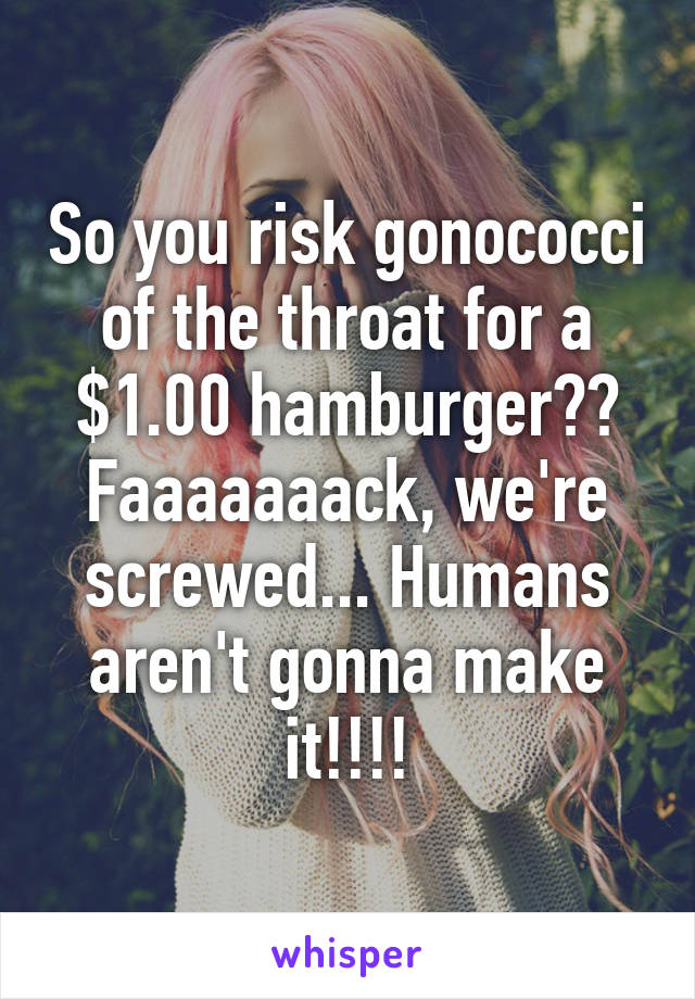 So you risk gonococci of the throat for a $1.00 hamburger?? Faaaaaaack, we're screwed... Humans aren't gonna make it!!!!