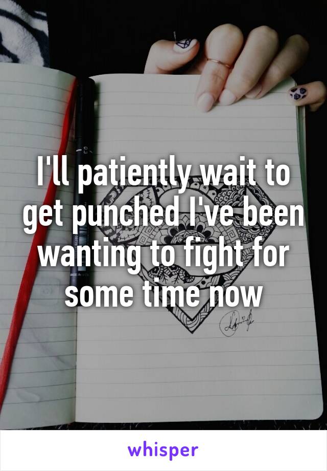 I'll patiently wait to get punched I've been wanting to fight for some time now