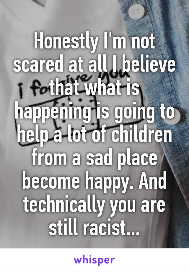 Honestly I'm not scared at all I believe that what is happening is going to help a lot of children from a sad place become happy. And technically you are still racist...
