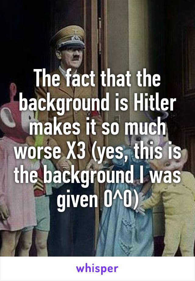 The fact that the background is Hitler makes it so much worse X3 (yes, this is the background I was given 0^0)