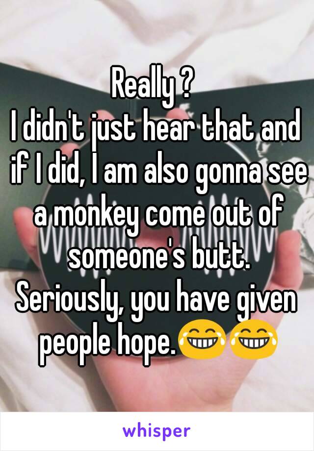 Really ? 
I didn't just hear that and if I did, I am also gonna see a monkey come out of someone's butt.
Seriously, you have given people hope.😂😂