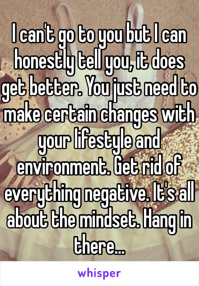 I can't go to you but I can honestly tell you, it does get better. You just need to make certain changes with your lifestyle and environment. Get rid of everything negative. It's all about the mindset. Hang in there...