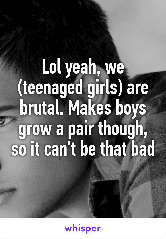 Lol yeah, we (teenaged girls) are brutal. Makes boys grow a pair though, so it can't be that bad 