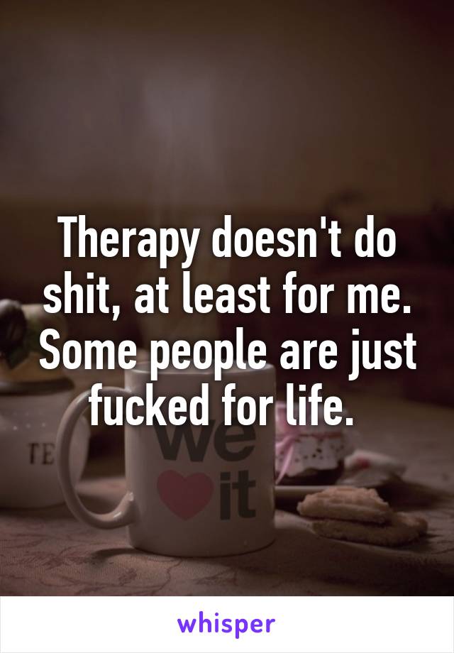 Therapy doesn't do shit, at least for me. Some people are just fucked for life. 