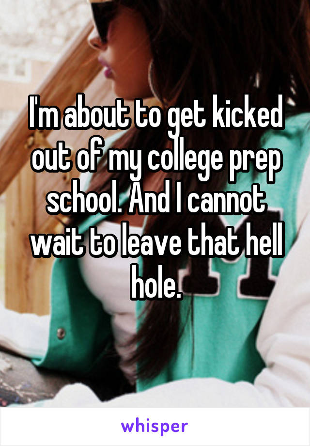 I'm about to get kicked out of my college prep school. And I cannot wait to leave that hell hole.
