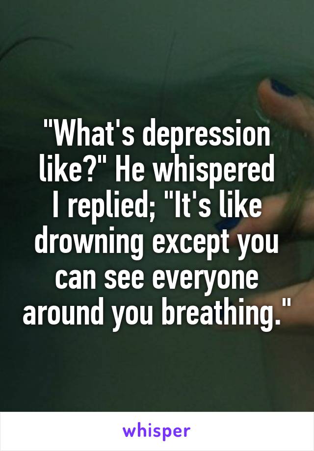 "What's depression like?" He whispered
I replied; "It's like drowning except you can see everyone around you breathing."