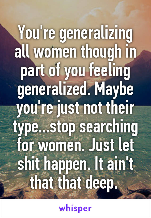 You're generalizing all women though in part of you feeling generalized. Maybe you're just not their type...stop searching for women. Just let shit happen. It ain't that that deep. 