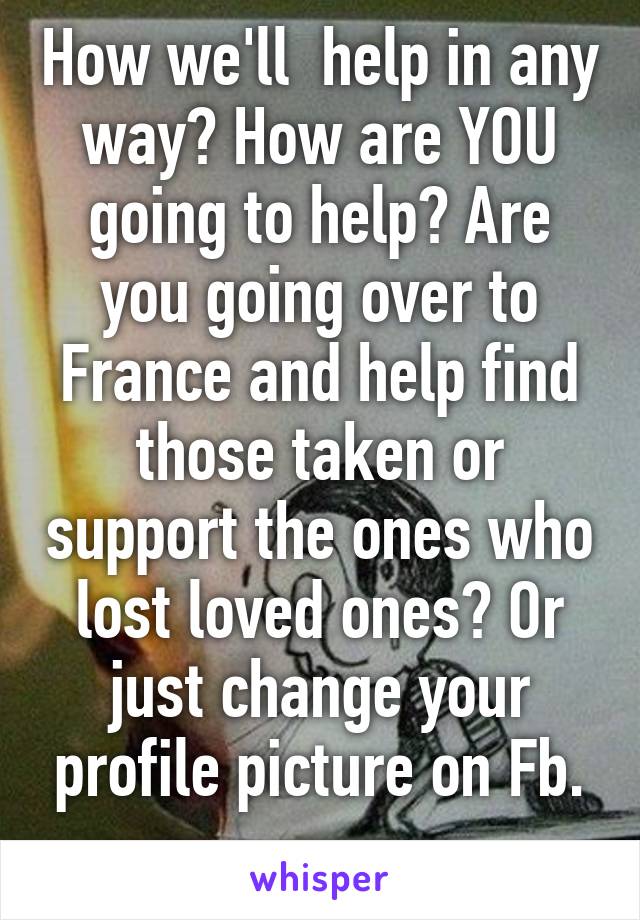 How we'll  help in any way? How are YOU going to help? Are you going over to France and help find those taken or support the ones who lost loved ones? Or just change your profile picture on Fb. ..