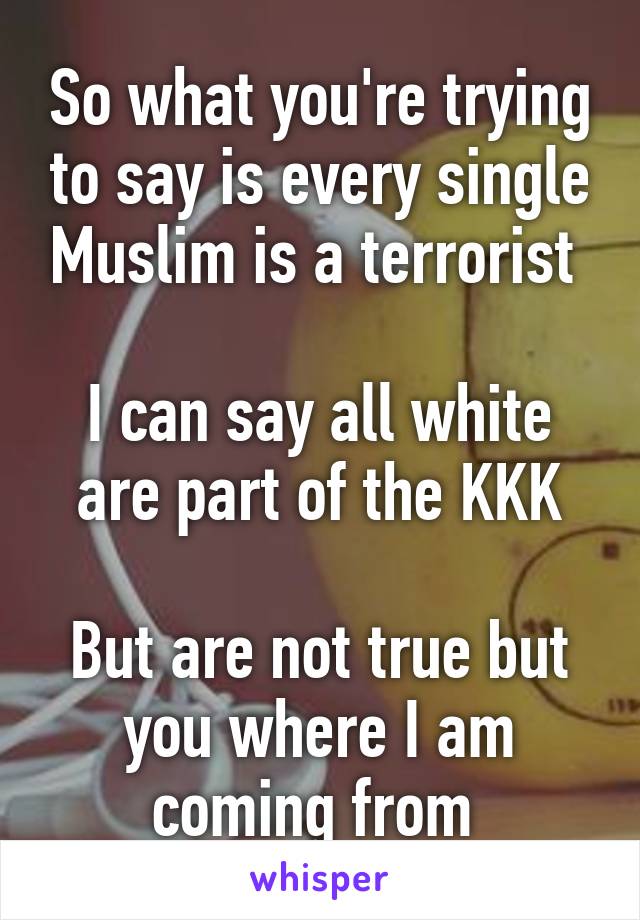 So what you're trying to say is every single Muslim is a terrorist 

I can say all white are part of the KKK

But are not true but you where I am coming from 