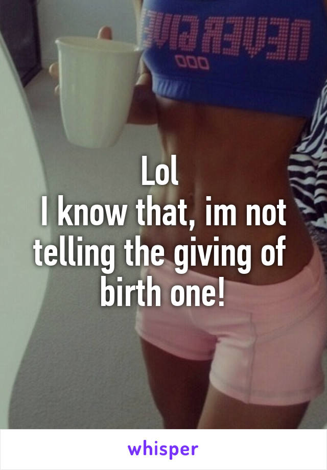 Lol 
I know that, im not telling the giving of  birth one!