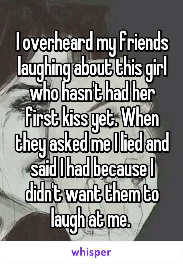 I overheard my friends laughing about this girl who hasn't had her first kiss yet. When they asked me I lied and said I had because I didn't want them to laugh at me. 