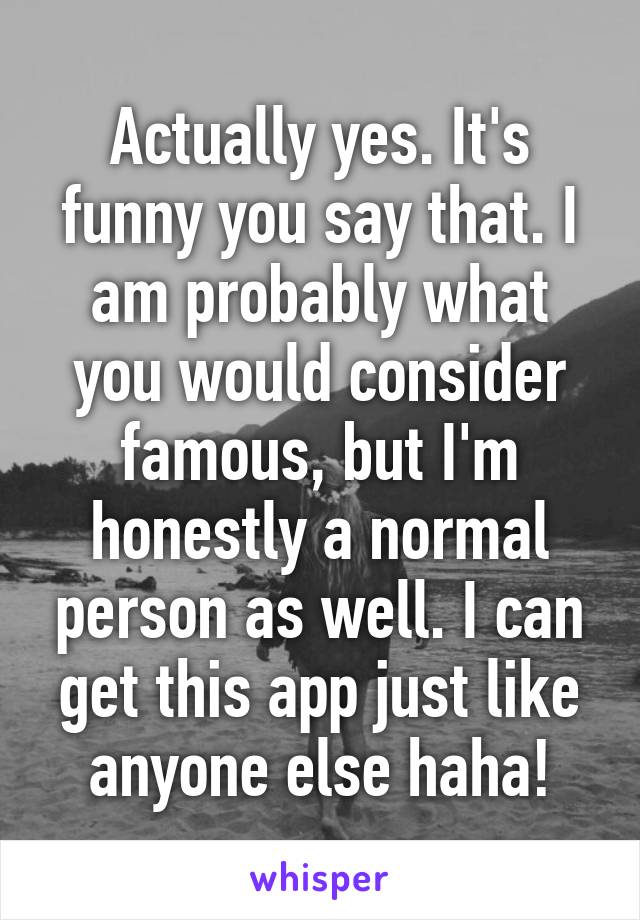 Actually yes. It's funny you say that. I am probably what you would consider famous, but I'm honestly a normal person as well. I can get this app just like anyone else haha!