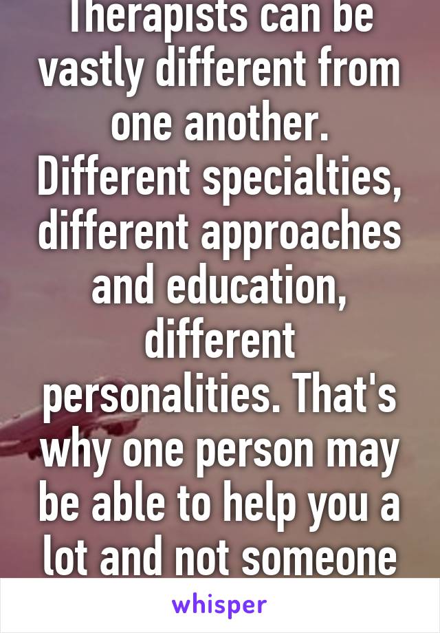 Therapists can be vastly different from one another. Different specialties, different approaches and education, different personalities. That's why one person may be able to help you a lot and not someone else. 