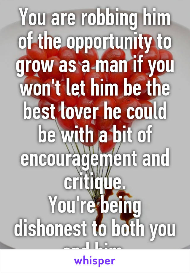 You are robbing him of the opportunity to grow as a man if you won't let him be the best lover he could be with a bit of encouragement and critique.
You're being dishonest to both you and him.