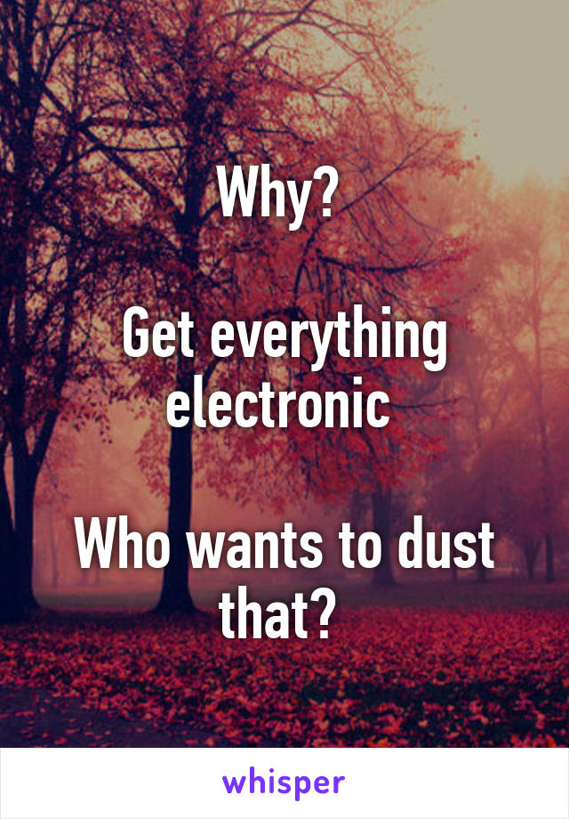 Why? 

Get everything electronic 

Who wants to dust that? 